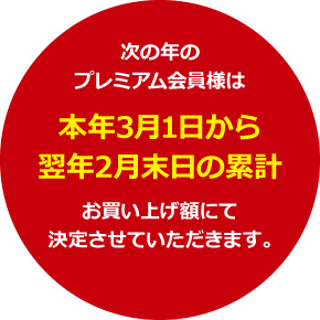 次の年のプレミアム会員様は本年3月1日から翌年2月末日の累計お買い上げ額にて決定させていただきます。